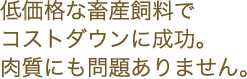 低価格な畜産飼料でコストダウンに成功。肉質にも問題ありません。