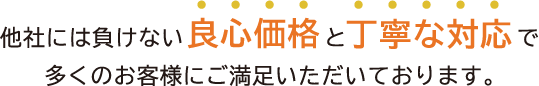 他社にはまけない良心価格と丁寧な対応で多くのお客様にご満足いただいております。